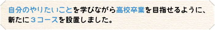 自分のやりたいことを学びながら高校卒業を目指せるように、新たに３コースを設置しました。  